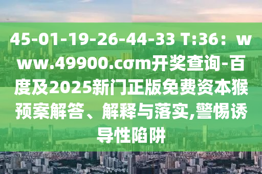 45-01-19-26-44-33 T:36：www.49900.cσm開獎查詢-百度及2025新門正版免費資本猴預案解答、解釋與落實,警惕誘導性陷阱