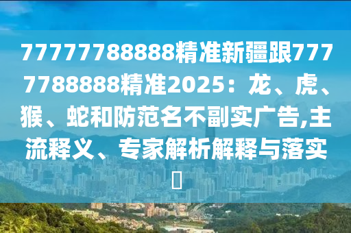 77777788888精準新疆跟7777788888精準2025：龍、虎、猴、蛇和防范名不副實廣告,主流釋義、專家解析解釋與落實?
