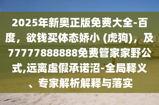 2025年新奧正版免費(fèi)大全-百度，欲錢買體態(tài)嬌小 (虎狗)，及77777888888免費(fèi)管家家野公式,遠(yuǎn)離虛假承諾沼-全局釋義、專家解析解釋與落實(shí)