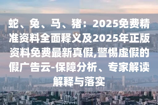 蛇、兔、馬、豬：2025免費(fèi)精準(zhǔn)資料全面釋義及2025年正版資料免費(fèi)最新真假,警惕虛假的假廣告云-保障分析、專家解讀解釋與落實(shí)