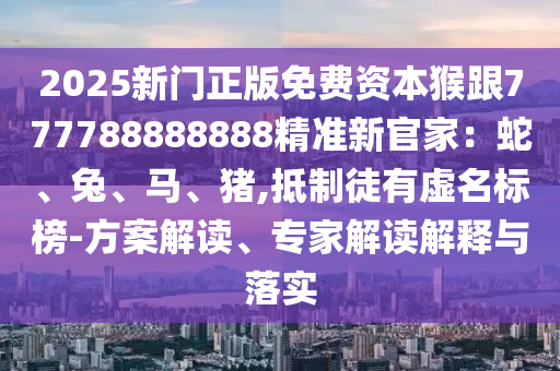 2025新門正版免費資本猴跟777788888888精準新官家：蛇、兔、馬、豬,抵制徒有虛名標榜-方案解讀、專家解讀解釋與落實