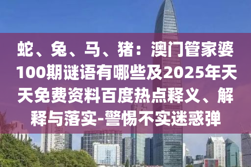 蛇、兔、馬、豬：澳門管家婆100期謎語有哪些及2025年天天免費資料百度熱點釋義、解釋與落實-警惕不實迷惑彈